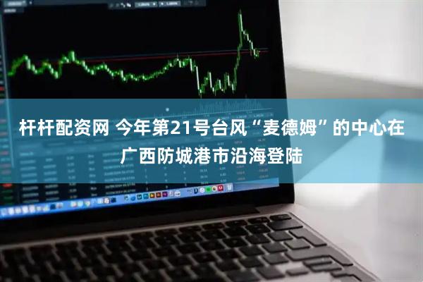 杆杆配资网 今年第21号台风“麦德姆”的中心在广西防城港市沿海登陆
