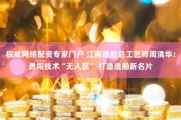 权威网络配资专家门户 江南造船总工艺师周清华：勇闯技术“无人区” 打造造船新名片