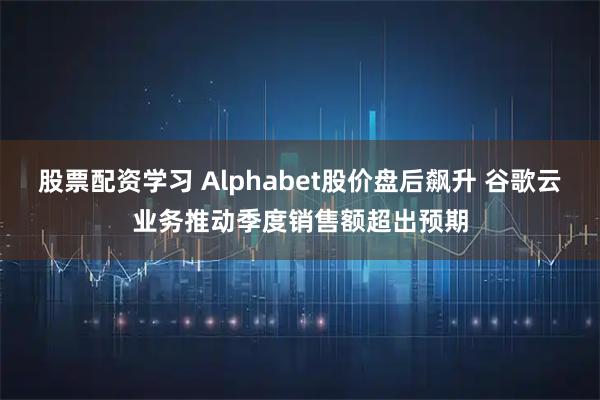 股票配资学习 Alphabet股价盘后飙升 谷歌云业务推动季度销售额超出预期
