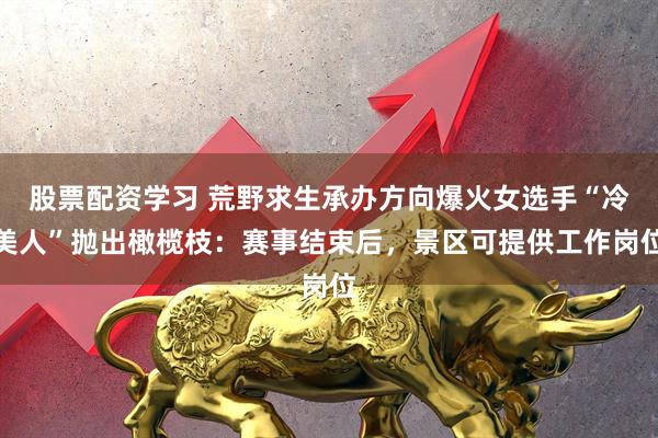 股票配资学习 荒野求生承办方向爆火女选手“冷美人”抛出橄榄枝：赛事结束后，景区可提供工作岗位