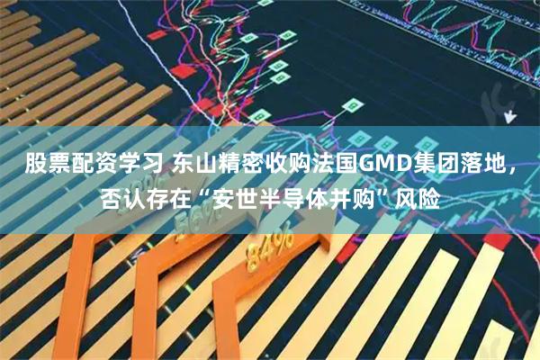 股票配资学习 东山精密收购法国GMD集团落地，否认存在“安世半导体并购”风险