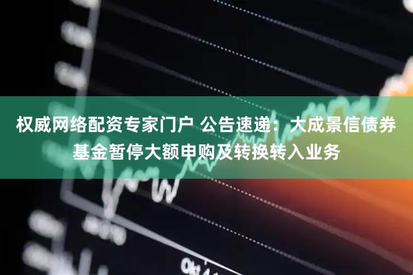 权威网络配资专家门户 公告速递：大成景信债券基金暂停大额申购及转换转入业务