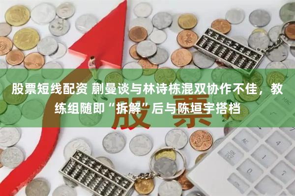 股票短线配资 蒯曼谈与林诗栋混双协作不佳，教练组随即“拆解”后与陈垣宇搭档