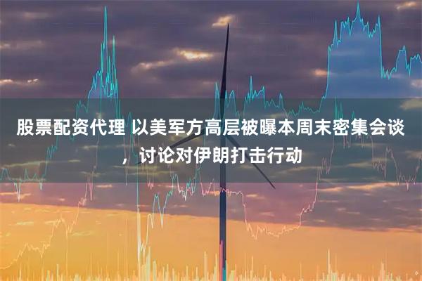 股票配资代理 以美军方高层被曝本周末密集会谈，讨论对伊朗打击行动