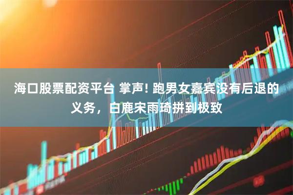 海口股票配资平台 掌声! 跑男女嘉宾没有后退的义务，白鹿宋雨琦拼到极致