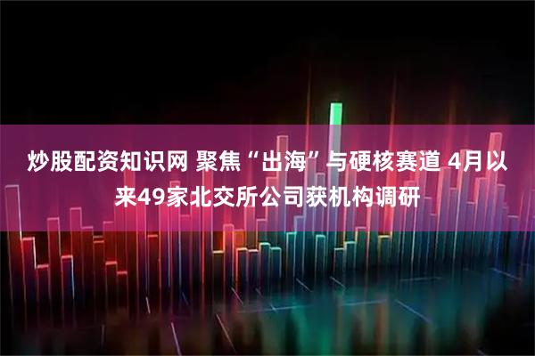 炒股配资知识网 聚焦“出海”与硬核赛道 4月以来49家北交所公司获机构调研