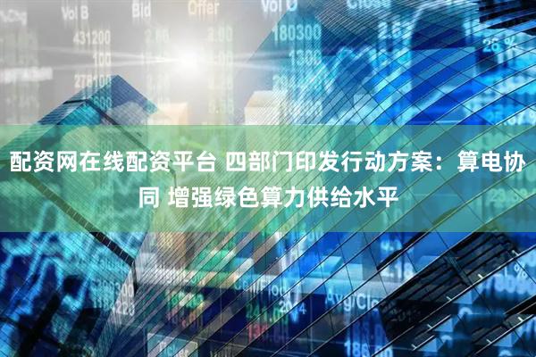 配资网在线配资平台 四部门印发行动方案：算电协同 增强绿色算力供给水平