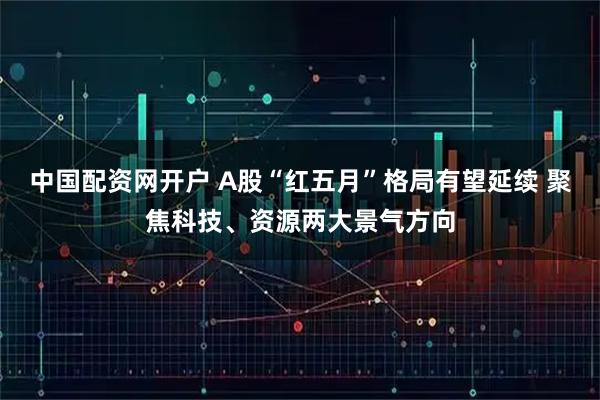 中国配资网开户 A股“红五月”格局有望延续 聚焦科技、资源两大景气方向