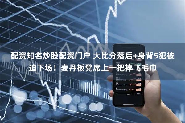 配资知名炒股配资门户 大比分落后+身背5犯被迫下场！麦丹板凳席上一把摔飞毛巾