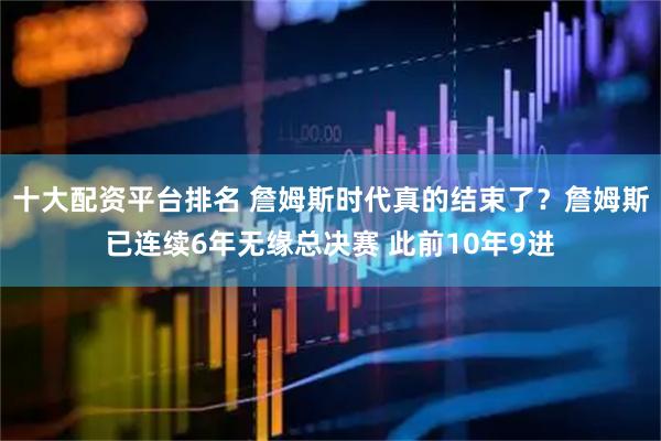 十大配资平台排名 詹姆斯时代真的结束了？詹姆斯已连续6年无缘总决赛 此前10年9进