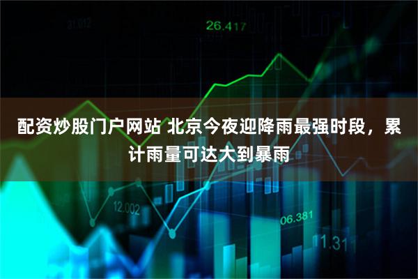 配资炒股门户网站 北京今夜迎降雨最强时段，累计雨量可达大到暴雨