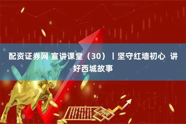 配资证券网 宣讲课堂（30）丨坚守红墙初心  讲好西城故事