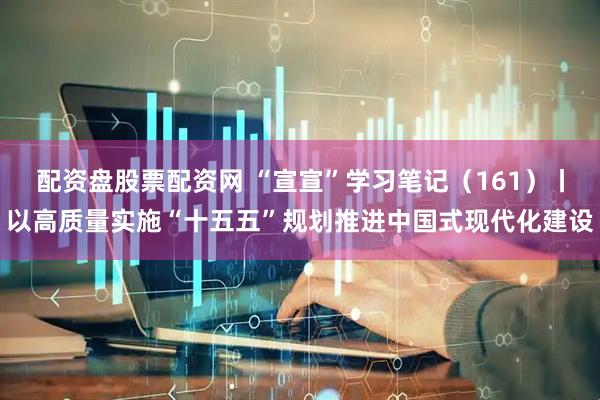 配资盘股票配资网 “宣宣”学习笔记（161）丨以高质量实施“十五五”规划推进中国式现代化建设