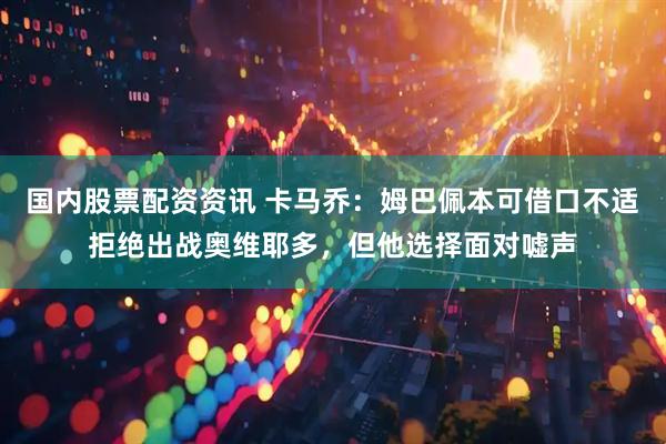 国内股票配资资讯 卡马乔：姆巴佩本可借口不适拒绝出战奥维耶多，但他选择面对嘘声