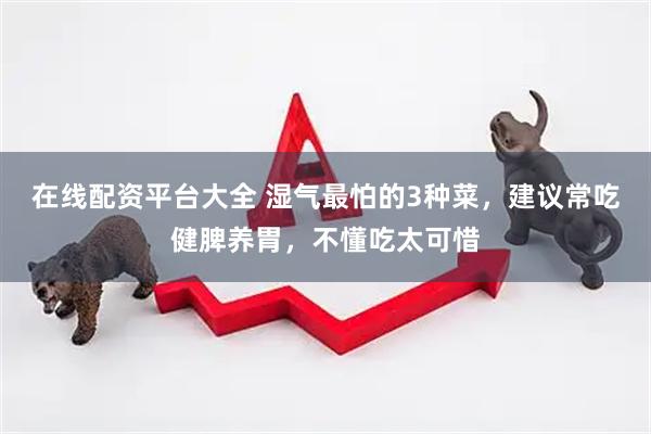 在线配资平台大全 湿气最怕的3种菜，建议常吃健脾养胃，不懂吃太可惜