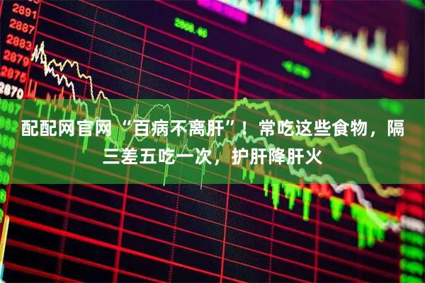 配配网官网 “百病不离肝”！常吃这些食物，隔三差五吃一次，护肝降肝火