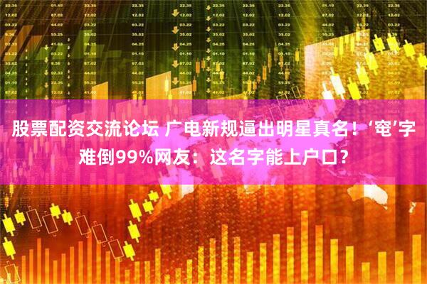 股票配资交流论坛 广电新规逼出明星真名！‘窀’字难倒99%网友：这名字能上户口？