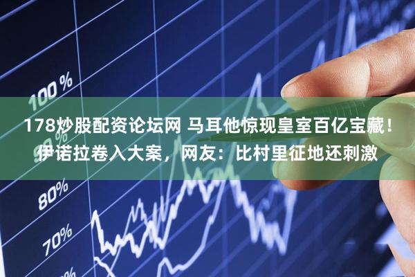 178炒股配资论坛网 马耳他惊现皇室百亿宝藏！伊诺拉卷入大案，网友：比村里征地还刺激