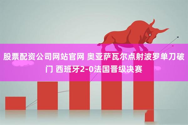 股票配资公司网站官网 奥亚萨瓦尔点射波罗单刀破门 西班牙2-0法国晋级决赛