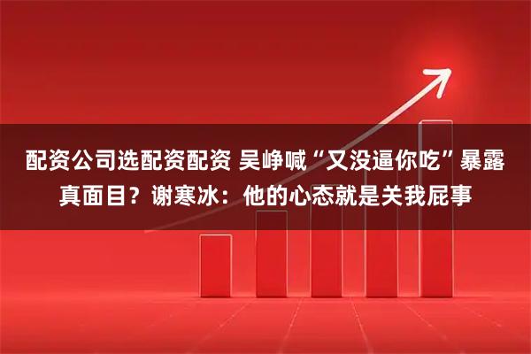 配资公司选配资配资 吴峥喊“又没逼你吃”暴露真面目？谢寒冰：他的心态就是关我屁事