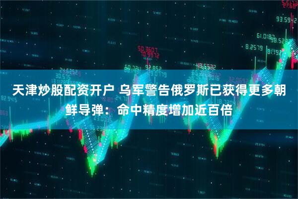 天津炒股配资开户 乌军警告俄罗斯已获得更多朝鲜导弹：命中精度增加近百倍