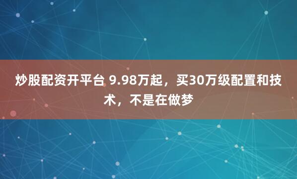炒股配资开平台 9.98万起，买30万级配置和技术，不是在做梦