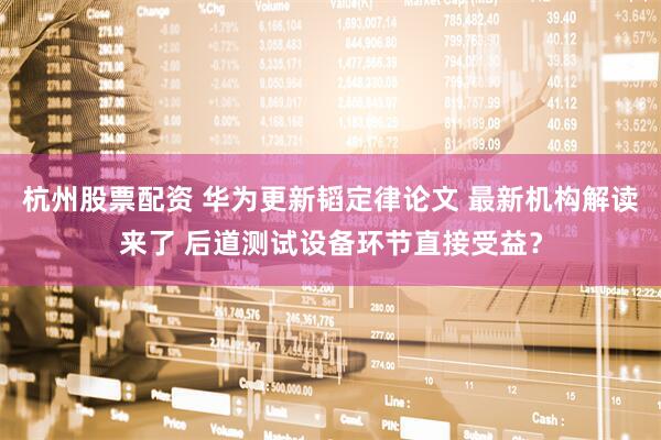 杭州股票配资 华为更新韬定律论文 最新机构解读来了 后道测试设备环节直接受益？