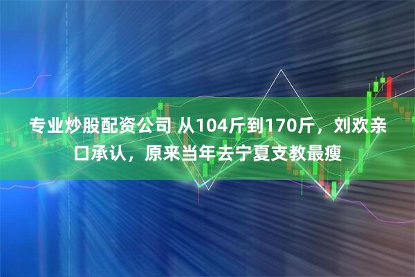专业炒股配资公司 从104斤到170斤，刘欢亲口承认，原来当年去宁夏支教最瘦