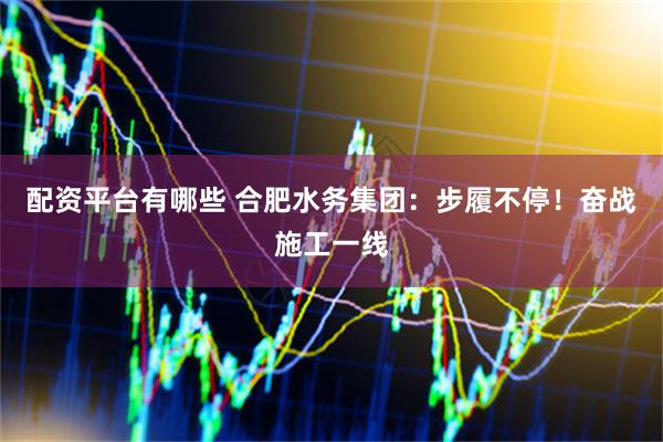 配资平台有哪些 合肥水务集团：步履不停！奋战施工一线
