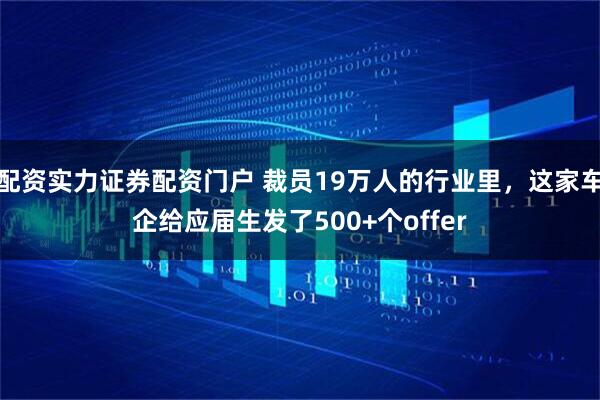 配资实力证券配资门户 裁员19万人的行业里，这家车企给应届生发了500+个offer