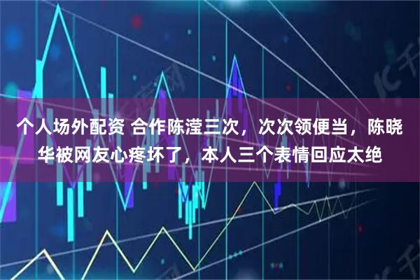 个人场外配资 合作陈滢三次，次次领便当，陈晓华被网友心疼坏了，本人三个表情回应太绝