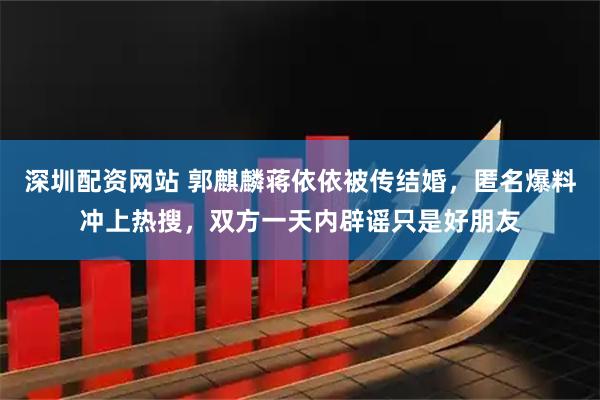 深圳配资网站 郭麒麟蒋依依被传结婚，匿名爆料冲上热搜，双方一天内辟谣只是好朋友