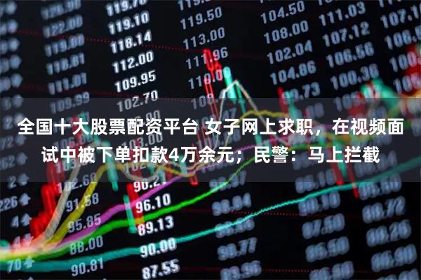 全国十大股票配资平台 女子网上求职，在视频面试中被下单扣款4万余元；民警：马上拦截